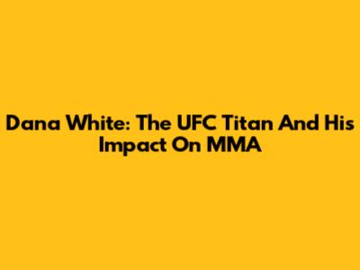 Dana White: The UFC Titan And His Impact On MMA
