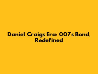 Daniel Craig's Era: 007's Bond, Redefined
