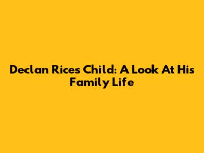 Declan Rice's Child: A Look At His Family Life