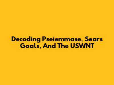 Decoding Pseiemmase, Sears Goals, And The USWNT
