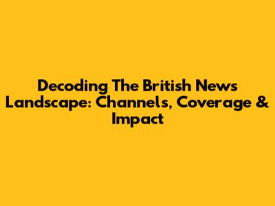 Decoding The British News Landscape: Channels, Coverage & Impact