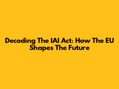 Decoding The IAI Act: How The EU Shapes The Future