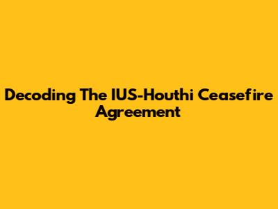 Decoding The IUS-Houthi Ceasefire Agreement