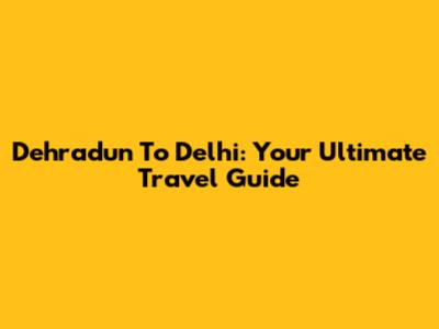 Dehradun To Delhi: Your Ultimate Travel Guide