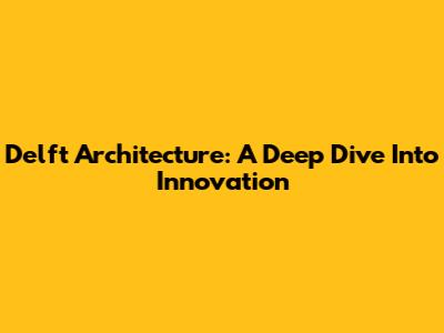 Delft Architecture: A Deep Dive Into Innovation