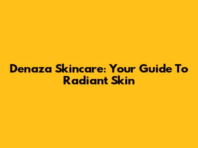 Denaza Skincare: Your Guide To Radiant Skin