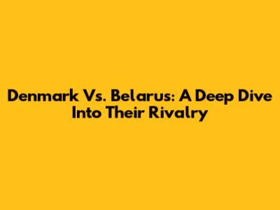 Denmark Vs. Belarus: A Deep Dive Into Their Rivalry