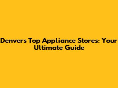 Denver's Top Appliance Stores: Your Ultimate Guide