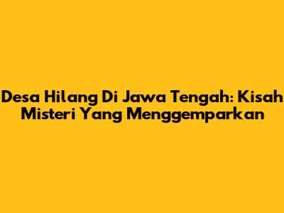 Desa Hilang Di Jawa Tengah: Kisah Misteri Yang Menggemparkan
