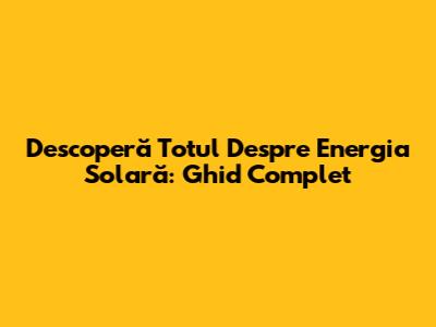 Descoperă Totul Despre Energia Solară: Ghid Complet