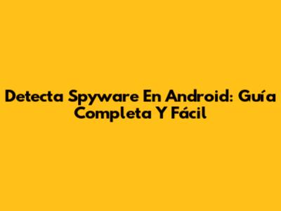 Detecta Spyware En Android: Guía Completa Y Fácil