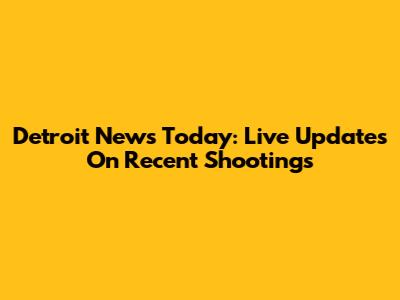 Detroit News Today: Live Updates On Recent Shootings