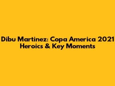 Dibu Martinez: Copa America 2021 Heroics & Key Moments