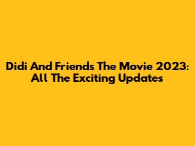 Didi And Friends The Movie 2023: All The Exciting Updates