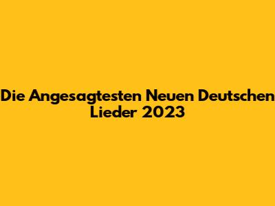 Die Angesagtesten Neuen Deutschen Lieder 2023