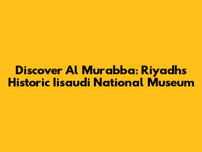 Discover Al Murabba: Riyadh's Historic Iisaudi National Museum