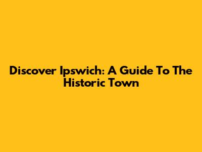 Discover Ipswich: A Guide To The Historic Town