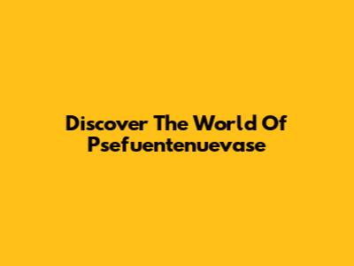 Discover The World Of Psefuentenuevase