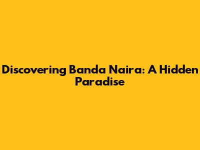 Discovering Banda Naira: A Hidden Paradise