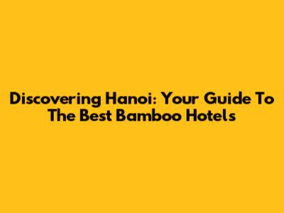 Discovering Hanoi: Your Guide To The Best Bamboo Hotels