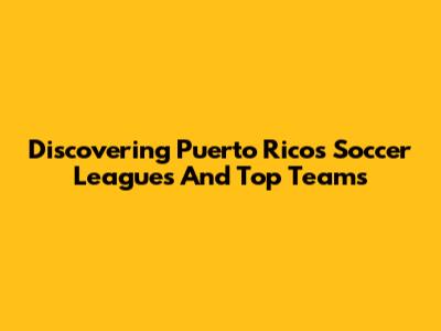 Discovering Puerto Rico's Soccer Leagues And Top Teams