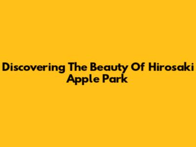 Discovering The Beauty Of Hirosaki Apple Park