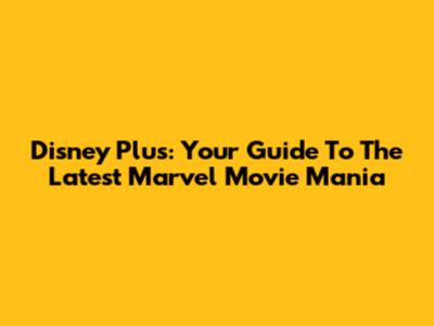 Disney Plus: Your Guide To The Latest Marvel Movie Mania