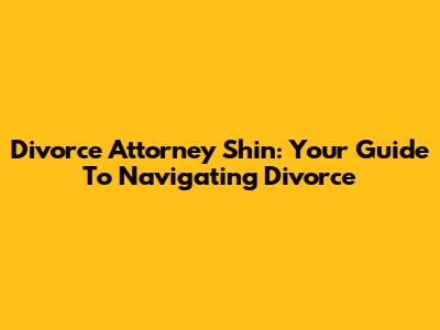 Divorce Attorney Shin: Your Guide To Navigating Divorce