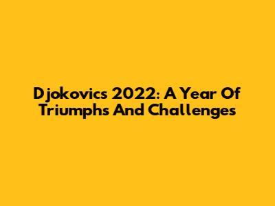 Djokovic's 2022: A Year Of Triumphs And Challenges