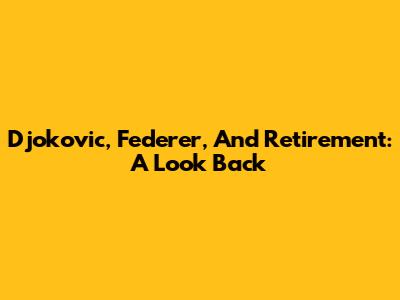 Djokovic, Federer, And Retirement: A Look Back