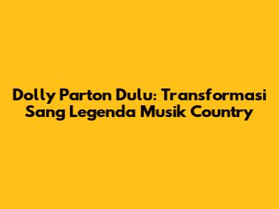 Dolly Parton Dulu: Transformasi Sang Legenda Musik Country