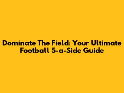 Dominate The Field: Your Ultimate Football 5-a-Side Guide