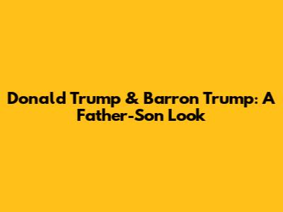 Donald Trump & Barron Trump: A Father-Son Look