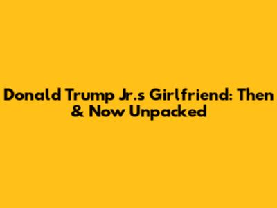 Donald Trump Jr.'s Girlfriend: Then & Now Unpacked