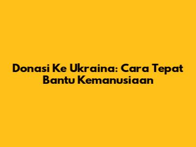 Donasi Ke Ukraina: Cara Tepat Bantu Kemanusiaan