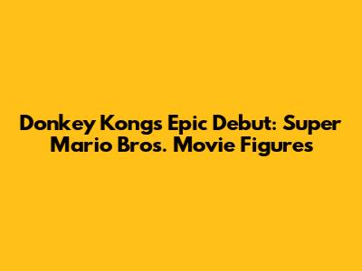 Donkey Kong's Epic Debut: Super Mario Bros. Movie Figures