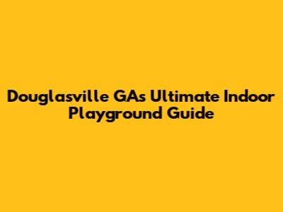 Douglasville GA's Ultimate Indoor Playground Guide