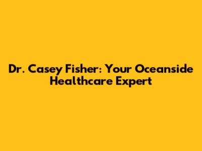 Dr. Casey Fisher: Your Oceanside Healthcare Expert