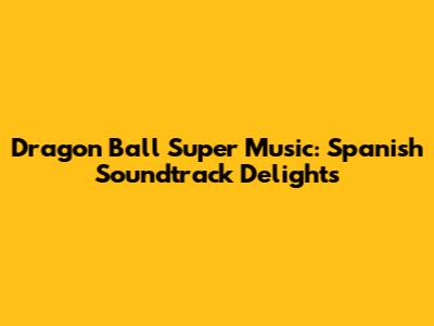 Dragon Ball Super Music: Spanish Soundtrack Delights