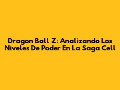 Dragon Ball Z: Analizando Los Niveles De Poder En La Saga Cell