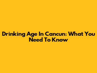 Drinking Age In Cancun: What You Need To Know