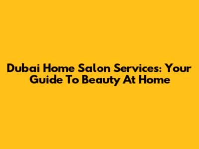 Dubai Home Salon Services: Your Guide To Beauty At Home