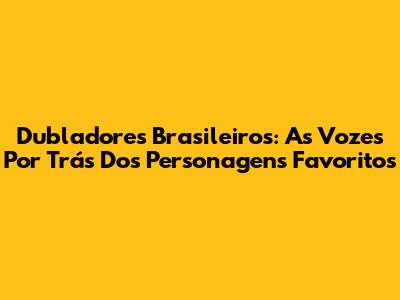 Dubladores Brasileiros: As Vozes Por Trás Dos Personagens Favoritos