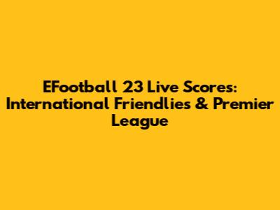 EFootball 23 Live Scores: International Friendlies & Premier League
