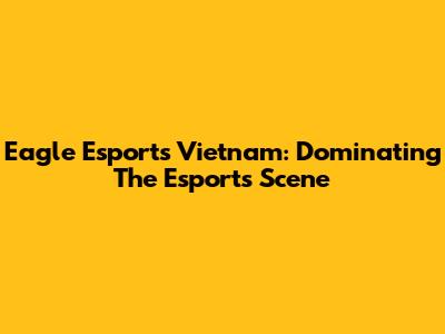 Eagle Esports Vietnam: Dominating The Esports Scene