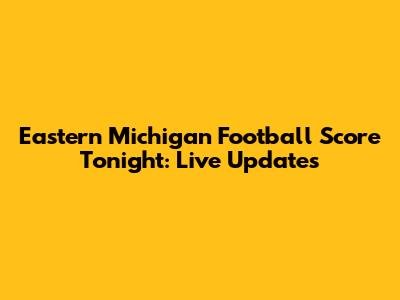 Eastern Michigan Football Score Tonight: Live Updates