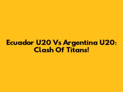 Ecuador U20 Vs Argentina U20: Clash Of Titans!