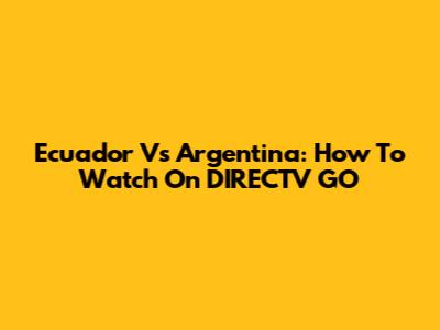 Ecuador Vs Argentina: How To Watch On DIRECTV GO