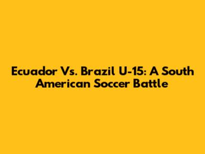 Ecuador Vs. Brazil U-15: A South American Soccer Battle