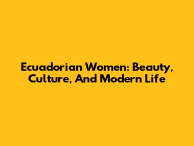 Ecuadorian Women: Beauty, Culture, And Modern Life